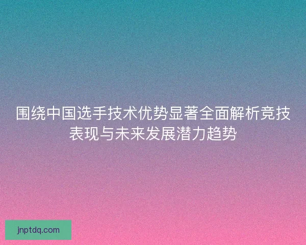 围绕中国选手技术优势显著全面解析竞技表现与未来发展潜力趋势