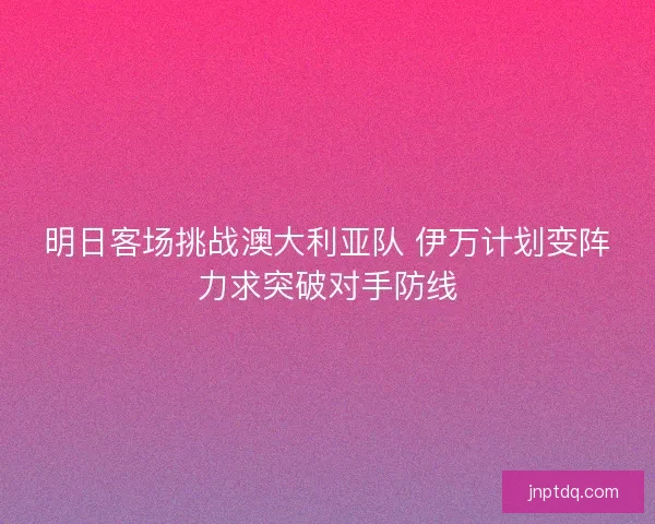 明日客场挑战澳大利亚队 伊万计划变阵力求突破对手防线