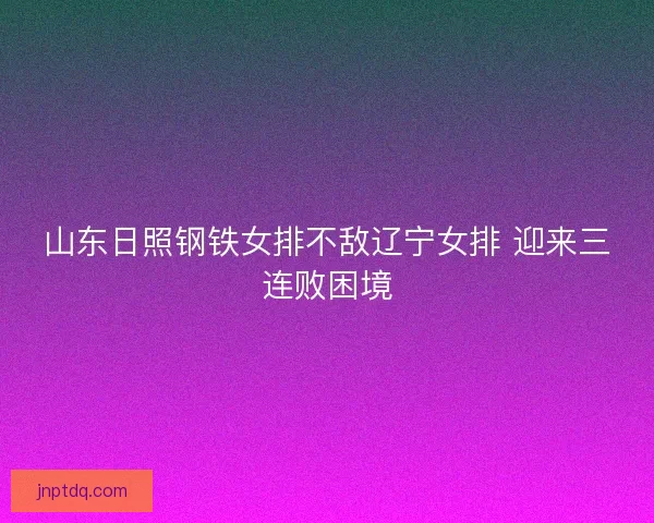 山东日照钢铁女排不敌辽宁女排 迎来三连败困境