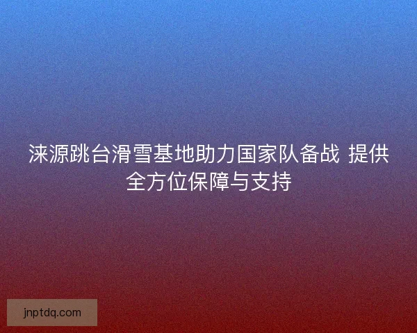 涞源跳台滑雪基地助力国家队备战 提供全方位保障与支持