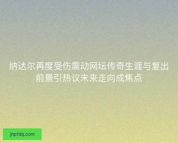纳达尔再度受伤震动网坛传奇生涯与复出前景引热议未来走向成焦点
