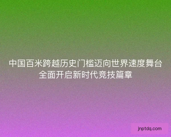 中国百米跨越历史门槛迈向世界速度舞台全面开启新时代竞技篇章