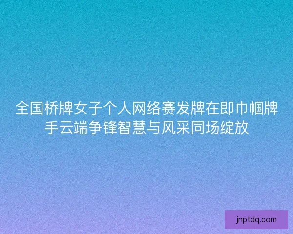 全国桥牌女子个人网络赛发牌在即巾帼牌手云端争锋智慧与风采同场绽放 全国桥牌女子个人网络赛发牌在即巾帼牌手云端争锋智慧与风采同场绽放