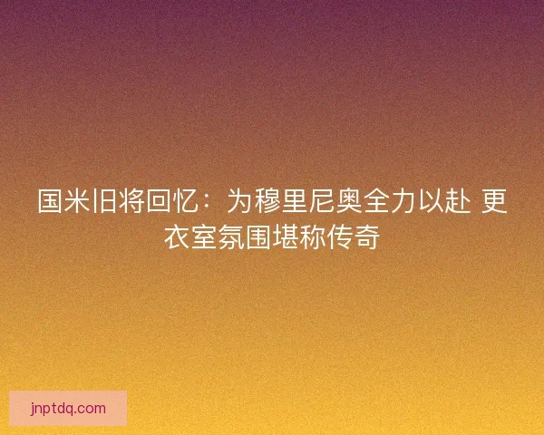 国米旧将回忆：为穆里尼奥全力以赴 更衣室氛围堪称传奇