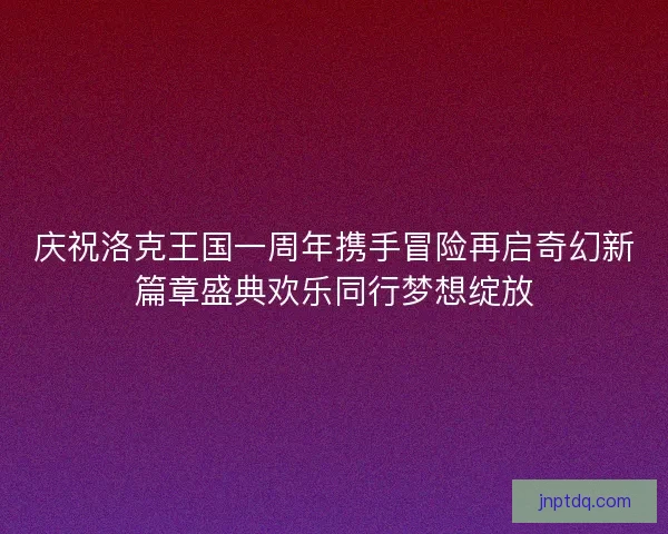 庆祝洛克王国一周年携手冒险再启奇幻新篇章盛典欢乐同行梦想绽放