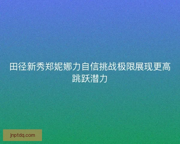 田径新秀郑妮娜力自信挑战极限展现更高跳跃潜力 田径新秀郑妮娜力自信挑战极限展现更高跳跃潜力