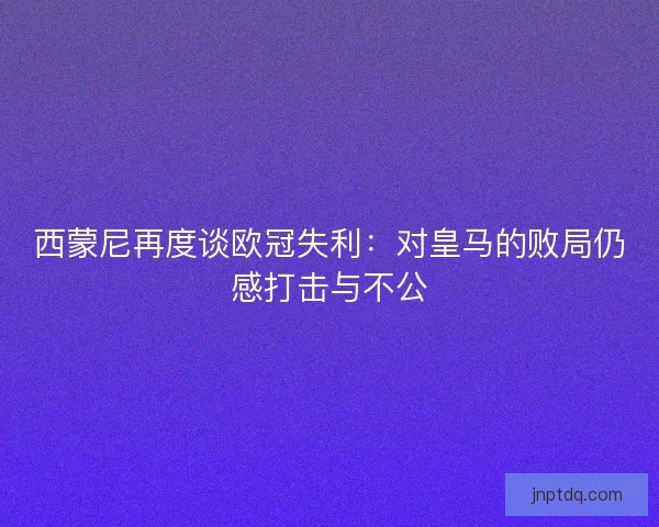 西蒙尼再度谈欧冠失利：对皇马的败局仍感打击与不公