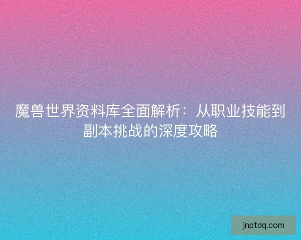 魔兽世界资料库全面解析：从职业技能到副本挑战的深度攻略